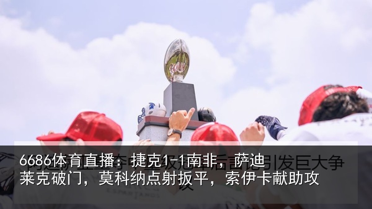 6686体育直播:捷克1-1南非,萨迪莱克破门,莫科纳点射扳平,索伊卡献助攻