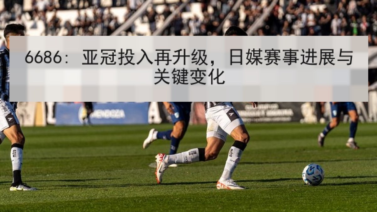 6686: 亚冠投入再升级,日媒赛事进展与关键变化 6686: 亚冠投入再升级,日媒赛事进展与关键变化