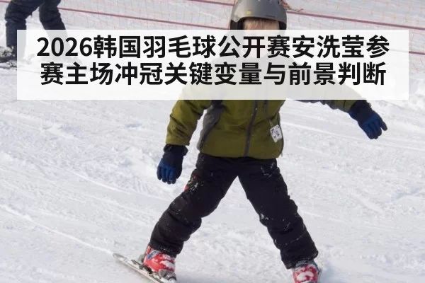 2026韩国羽毛球公开赛安洗莹参赛主场冲冠关键变量与前景判断